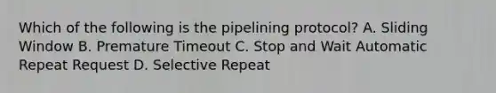 Which of the following is the pipelining protocol? A. Sliding Window B. Premature Timeout C. Stop and Wait Automatic Repeat Request D. Selective Repeat