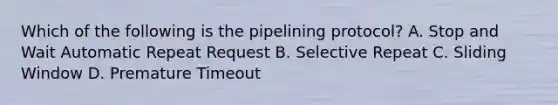 Which of the following is the pipelining protocol? A. Stop and Wait Automatic Repeat Request B. Selective Repeat C. Sliding Window D. Premature Timeout