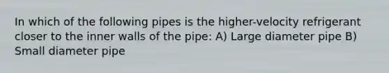 In which of the following pipes is the higher-velocity refrigerant closer to the inner walls of the pipe: A) Large diameter pipe B) Small diameter pipe