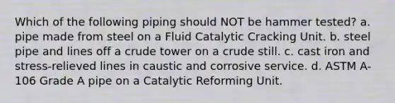 Which of the following piping should NOT be hammer tested? a. pipe made from steel on a Fluid Catalytic Cracking Unit. b. steel pipe and lines off a crude tower on a crude still. c. cast iron and stress-relieved lines in caustic and corrosive service. d. ASTM A-106 Grade A pipe on a Catalytic Reforming Unit.