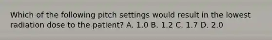 Which of the following pitch settings would result in the lowest radiation dose to the patient? A. 1.0 В. 1.2 С. 1.7 D. 2.0