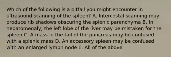 Which of the following is a pitfall you might encounter in ultrasound scanning of the spleen? A. Intercostal scanning may produce rib shadows obscuring the splenic parenchyma B. In hepatomegaly, the left lobe of the liver may be mistaken for the spleen C. A mass in the tail of the pancreas may be confused with a splenic mass D. An accessory spleen may be confused with an enlarged lymph node E. All of the above