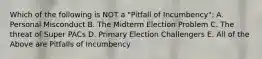 Which of the following is NOT a "Pitfall of Incumbency": A. Personal Misconduct B. The Midterm Election Problem C. The threat of Super PACs D. Primary Election Challengers E. All of the Above are Pitfalls of Incumbency