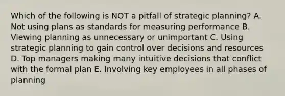 Which of the following is NOT a pitfall of strategic​ planning? A. Not using plans as standards for measuring performance B. Viewing planning as unnecessary or unimportant C. Using strategic planning to gain control over decisions and resources D. Top managers making many intuitive decisions that conflict with the formal plan E. Involving key employees in all phases of planning