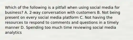 Which of the following is a pitfall when using social media for business? A. 2-way conversation with customers B. Not being present on every social media platform C. Not having the resources to respond to comments and questions in a timely manner D. Spending too much time reviewing social media analytics