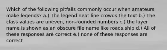 Which of the following pitfalls commonly occur when amateurs make legends? a.) The legend neat line crowds the text b.) The class values are uneven, non-rounded numbers c.) the layer name is shown as an obscure file name like roads.ship d.) All of these responses are correct e.) none of these responses are correct