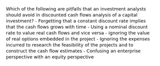 Which of the following are pitfalls that an investment analysts should avoid in discounted cash flows analysis of a capital investment? - Forgetting that a constant discount rate implies that the cash flows grows with time - Using a nominal discount rate to value real cash flows and vice versa - ignoring the value of real options embedded in the project - Ignoring the expenses incurred to research the feasibility of the projects and to construct the cash flow estimates - Confusing an enterprise perspective with an equity perspective