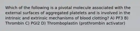 Which of the following is a pivotal molecule associated with the external surfaces of aggregated platelets and is involved in the intrinsic and extrinsic mechanisms of blood clotting? A) PF3 B) Thrombin C) PGI2 D) Thromboplastin (prothrombin activator)