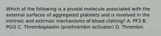 Which of the following is a pivotal molecule associated with the external surfaces of aggregated platelets and is involved in the intrinsic and extrinsic mechanisms of blood clotting? A. PF3 B. PGI2 C. Thromboplastin (prothrombin activator) D. Thrombin