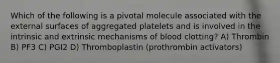 Which of the following is a pivotal molecule associated with the external surfaces of aggregated platelets and is involved in the intrinsic and extrinsic mechanisms of blood clotting? A) Thrombin B) PF3 C) PGI2 D) Thromboplastin (prothrombin activators)