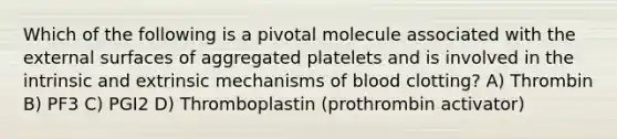 Which of the following is a pivotal molecule associated with the external surfaces of aggregated platelets and is involved in the intrinsic and extrinsic mechanisms of blood clotting? A) Thrombin B) PF3 C) PGI2 D) Thromboplastin (prothrombin activator)