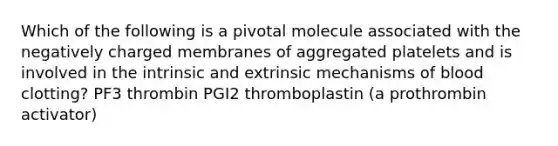 Which of the following is a pivotal molecule associated with the negatively charged membranes of aggregated platelets and is involved in the intrinsic and extrinsic mechanisms of blood clotting? PF3 thrombin PGI2 thromboplastin (a prothrombin activator)