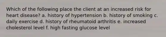 Which of the following place the client at an increased risk for heart disease? a. history of hypertension b. history of smoking c. daily exercise d. history of rheumatoid arthritis e. increased cholesterol level f. high fasting glucose level