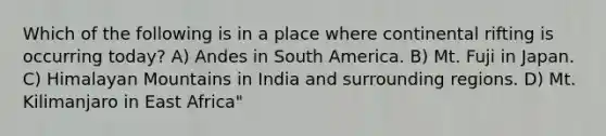 Which of the following is in a place where continental rifting is occurring today? A) Andes in South America. B) Mt. Fuji in Japan. C) Himalayan Mountains in India and surrounding regions. D) Mt. Kilimanjaro in East Africa"