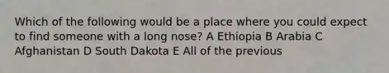 Which of the following would be a place where you could expect to find someone with a long nose? A Ethiopia B Arabia C Afghanistan D South Dakota E All of the previous