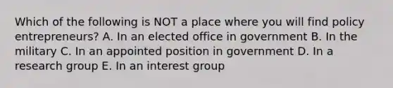 Which of the following is NOT a place where you will find policy entrepreneurs? A. In an elected office in government B. In the military C. In an appointed position in government D. In a research group E. In an interest group