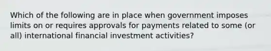 Which of the following are in place when government imposes limits on or requires approvals for payments related to some (or all) international financial investment activities?