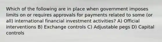 Which of the following are in place when government imposes limits on or requires approvals for payments related to some (or all) international financial investment activities? A) Official interventions B) Exchange controls C) Adjustable pegs D) Capital controls