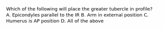 Which of the following will place the greater tubercle in profile? A. Epicondyles parallel to the IR B. Arm in external position C. Humerus is AP position D. All of the above