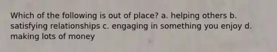 Which of the following is out of place? a. helping others b. satisfying relationships c. engaging in something you enjoy d. making lots of money