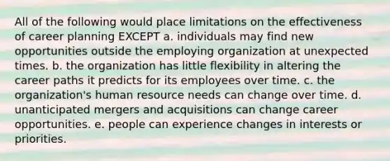 All of the following would place limitations on the effectiveness of career planning EXCEPT a. individuals may find new opportunities outside the employing organization at unexpected times. b. the organization has little flexibility in altering the career paths it predicts for its employees over time. c. the organization's human resource needs can change over time. d. unanticipated mergers and acquisitions can change career opportunities. e. people can experience changes in interests or priorities.