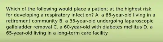 Which of the following would place a patient at the highest risk for developing a respiratory infection? A. a 65-year-old living in a retirement community B. a 35-year-old undergoing laparoscopic gallbladder removal C. a 60-year-old with diabetes mellitus D. a 65-year-old living in a long-term care facility