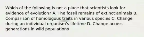 Which of the following is not a place that scientists look for evidence of evolution? A. The fossil remains of extinct animals B. Comparison of homologous traits in various species C. Change during an individual organism's lifetime D. Change across generations in wild populations