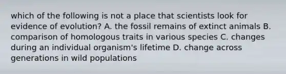 which of the following is not a place that scientists look for evidence of evolution? A. the fossil remains of extinct animals B. comparison of homologous traits in various species C. changes during an individual organism's lifetime D. change across generations in wild populations