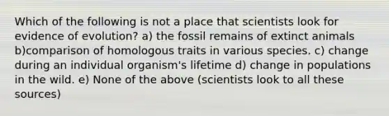 Which of the following is not a place that scientists look for <a href='https://www.questionai.com/knowledge/k1L61M4EvN-evidence-of-evolution' class='anchor-knowledge'>evidence of evolution</a>? a) the fossil remains of extinct animals b)comparison of homologous traits in various species. c) change during an individual organism's lifetime d) change in populations in the wild. e) None of the above (scientists look to all these sources)