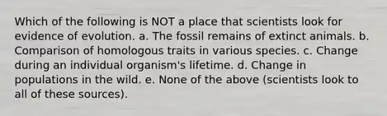 Which of the following is NOT a place that scientists look for evidence of evolution. a. The fossil remains of extinct animals. b. Comparison of homologous traits in various species. c. Change during an individual organism's lifetime. d. Change in populations in the wild. e. None of the above (scientists look to all of these sources).