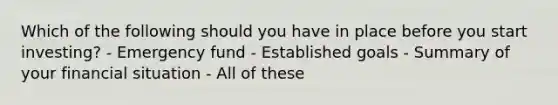 Which of the following should you have in place before you start investing? - Emergency fund - Established goals - Summary of your financial situation - All of these