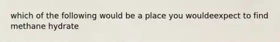 which of the following would be a place you wouldeexpect to find methane hydrate