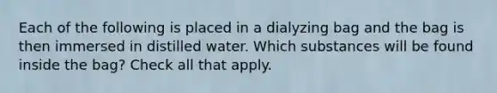 Each of the following is placed in a dialyzing bag and the bag is then immersed in distilled water. Which substances will be found inside the bag? Check all that apply.