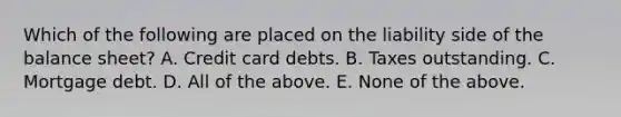 Which of the following are placed on the liability side of the balance sheet? A. Credit card debts. B. Taxes outstanding. C. Mortgage debt. D. All of the above. E. None of the above.