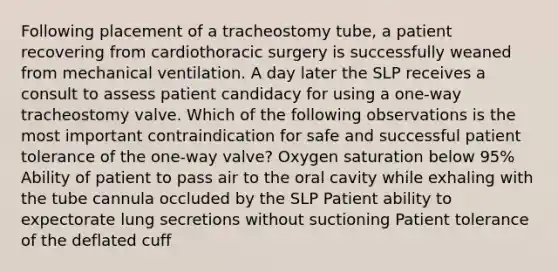 Following placement of a tracheostomy tube, a patient recovering from cardiothoracic surgery is successfully weaned from mechanical ventilation. A day later the SLP receives a consult to assess patient candidacy for using a one-way tracheostomy valve. Which of the following observations is the most important contraindication for safe and successful patient tolerance of the one-way valve? Oxygen saturation below 95% Ability of patient to pass air to the oral cavity while exhaling with the tube cannula occluded by the SLP Patient ability to expectorate lung secretions without suctioning Patient tolerance of the deflated cuff