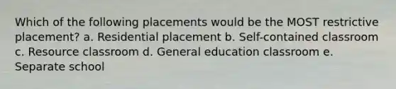 Which of the following placements would be the MOST restrictive placement? a. Residential placement b. Self-contained classroom c. Resource classroom d. General education classroom e. Separate school