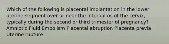 Which of the following is placental implantation in the lower uterine segment over or near the internal os of the cervix, typically during the second or third trimester of pregnancy? Amniotic Fluid Embolism Placental abruption Placenta previa Uterine rupture