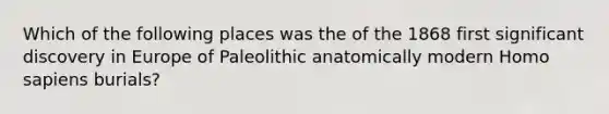 Which of the following places was the of the 1868 first significant discovery in Europe of Paleolithic anatomically modern Homo sapiens burials?