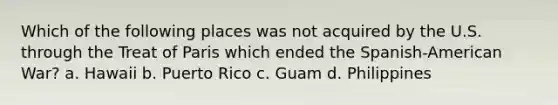 Which of the following places was not acquired by the U.S. through the Treat of Paris which ended the Spanish-American War? a. Hawaii b. Puerto Rico c. Guam d. Philippines