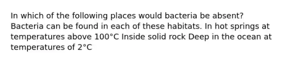 In which of the following places would bacteria be absent? Bacteria can be found in each of these habitats. In hot springs at temperatures above 100°C Inside solid rock Deep in the ocean at temperatures of 2°C