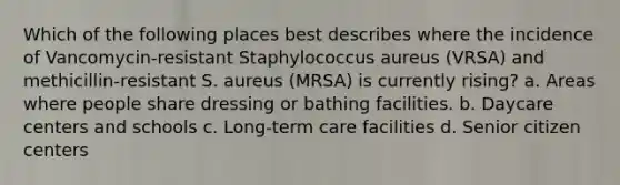 Which of the following places best describes where the incidence of Vancomycin-resistant Staphylococcus aureus (VRSA) and methicillin-resistant S. aureus (MRSA) is currently rising? a. Areas where people share dressing or bathing facilities. b. Daycare centers and schools c. Long-term care facilities d. Senior citizen centers