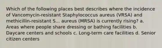 Which of the following places best describes where the incidence of Vancomycin-resistant Staphylococcus aureus (VRSA) and methicillin-resistant S... aureus (MRSA) is currently rising? a. Areas where people share dressing or bathing facilities b. Daycare centers and schools c. Long-term care facilities d. Senior citizen centers