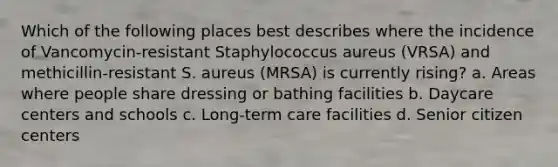 Which of the following places best describes where the incidence of Vancomycin-resistant Staphylococcus aureus (VRSA) and methicillin-resistant S. aureus (MRSA) is currently rising? a. Areas where people share dressing or bathing facilities b. Daycare centers and schools c. Long-term care facilities d. Senior citizen centers