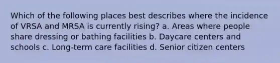 Which of the following places best describes where the incidence of VRSA and MRSA is currently rising? a. Areas where people share dressing or bathing facilities b. Daycare centers and schools c. Long-term care facilities d. Senior citizen centers