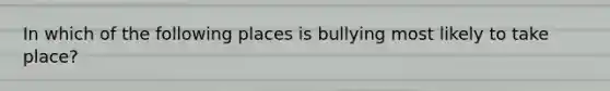 In which of the following places is bullying most likely to take place?