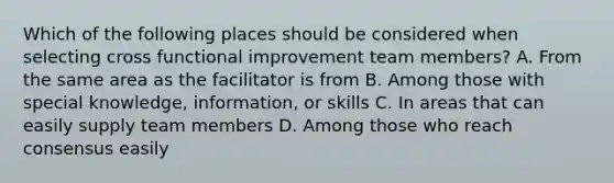 Which of the following places should be considered when selecting cross functional improvement team members? A. From the same area as the facilitator is from B. Among those with special knowledge, information, or skills C. In areas that can easily supply team members D. Among those who reach consensus easily