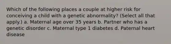 Which of the following places a couple at higher risk for conceiving a child with a genetic abnormality? (Select all that apply.) a. Maternal age over 35 years b. Partner who has a genetic disorder c. Maternal type 1 diabetes d. Paternal heart disease