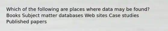 Which of the following are places where data may be found? Books Subject matter databases Web sites Case studies Published papers