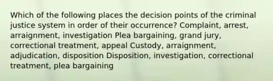 Which of the following places the decision points of the criminal justice system in order of their occurrence? Complaint, arrest, arraignment, investigation Plea bargaining, grand jury, correctional treatment, appeal Custody, arraignment, adjudication, disposition Disposition, investigation, correctional treatment, plea bargaining