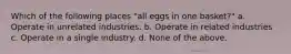 Which of the following places "all eggs in one basket?" a. Operate in unrelated industries. b. Operate in related industries c. Operate in a single industry. d. None of the above.